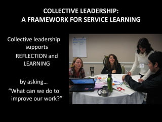 COLLECTIVE LEADERSHIP:
     A FRAMEWORK FOR SERVICE LEARNING

Collective leadership
        supports
   REFLECTION and
      LEARNING

    by asking…
“What can we do to
 improve our work?”
 
