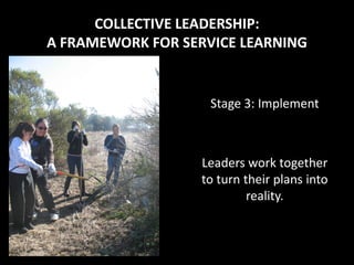 COLLECTIVE LEADERSHIP:
A FRAMEWORK FOR SERVICE LEARNING


                    Stage 3: Implement



                   Leaders work together
                   to turn their plans into
                            reality.
 