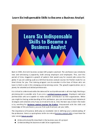 Learn Six Indispensable Skills to Become a Business Analyst
Back in 2003, the term business analyst left people surprised. The profession was relatively
new and witnessing a popularity, both among employers and employees. This, over the
period of time, triggered a growth of pattern that paved way for several jobs across the
globe. If you are seeking a job as a BA then business analyst courses for fresher make for an
ideal choice for you. The training program can do wonders to the lives of those who are
keen to fetch a job in this emerging and promising sector. The growth opportunities are in
plenty for talented and skilled professionals.
It is critical to understand while the demand for such professionals is all time high, fetching a
promising job is possible only if you are a certified business analyst. Employers welcome
professionals who are capable to make valuable contribution to their organization. While
you might be having understanding of this profession, you can recommend and implement
strategies and solutions only if you are trained to do so. And, the best way to learn the trade
is by enrolling for business analyst courses for fresher. Empowered with the skills and
knowledge of this profession, you can find a job that best suit your skills.
The importance of business skills play an inevitable role in defining your understanding of
the profession. Here is a quick glance at the six critical business analyst skills a must-have for
your secure future as a BA.
● Achieve the benefits described in the business case of a project
● Understanding the business model of an organization
 