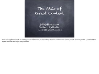 The ABCs of
Great Content
jeff@jeffcutler.com
Twitter - @jeffcutler
www.JeffCutlerPhoto.com
Here’s how to get in touch with me and it’s your very ﬁrst lesson. If you learn nothing else in the next hour, learn to share your info whenever possible. I just shared three
ways to reach me - and they’re pretty consistent.
 