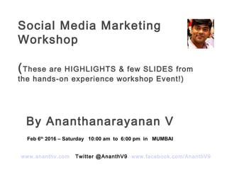 Social Media Marketing
Workshop
(These are HIGHLIGHTS & few SLIDES from
the hands-on experience workshop Event!)
By Ananthanarayanan V
www.ananthv.com Twitter @AnanthV9 www.facebook.com/AnanthV9
Feb 6th
2016 – Saturday 10:00 am to 6:00 pm in MUMBAI
 