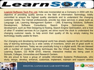 Logiciel Software Tech Pvt. Ltd, India was incorporated as a Company in 2004 with the objective of providing quality service in the field of Information Technology, totally committed to ensure the highest quality standards and to understand the changing customer needs. Our trained professionals, provide top class services in areas such as Language Lab, Learning Management System – LMS, E-learning Solutions, Software Development, Software Consultancy, Search Engine Optimization, Web development, such as Web Designing & Hosting, Search Engine Optimization, and a host of other IT enabled services At Le Logiciel, we strive round the clock to understand the changing customer needs, to help enrich their quality of life by simply making the technology readily usable for them.  Our changing and developing technological world has already replaced the old traditional way of learning techniques by a wide variety of inventions, which are of great worth to educator’s and learners. Today we are practically living in a digital world. We are blessed with a number of modern learning techniques like the Virtual Class Room, Remote Learning System, CD ROM /DVD, Internet, Interactive medias etc being used in Schools, Colleges, Universities and Research Centers.  We are proud to have a group of versatile Information Systems Professionals, who study, design, develop, enhance, customize, implement, maintain and support various aspects of Information Technology.  