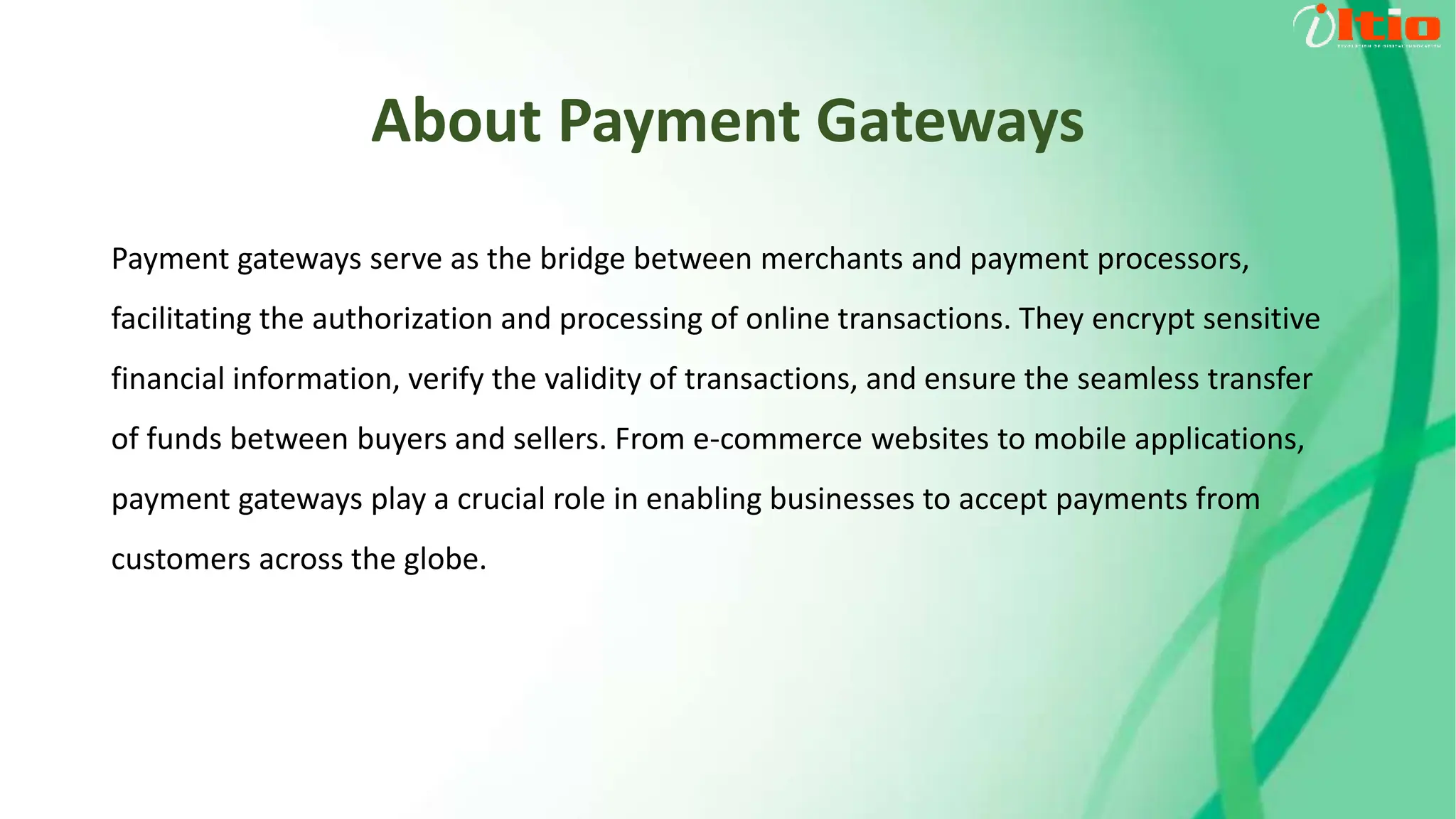 About Payment Gateways
Payment gateways serve as the bridge between merchants and payment processors,
facilitating the authorization and processing of online transactions. They encrypt sensitive
financial information, verify the validity of transactions, and ensure the seamless transfer
of funds between buyers and sellers. From e-commerce websites to mobile applications,
payment gateways play a crucial role in enabling businesses to accept payments from
customers across the globe.
 