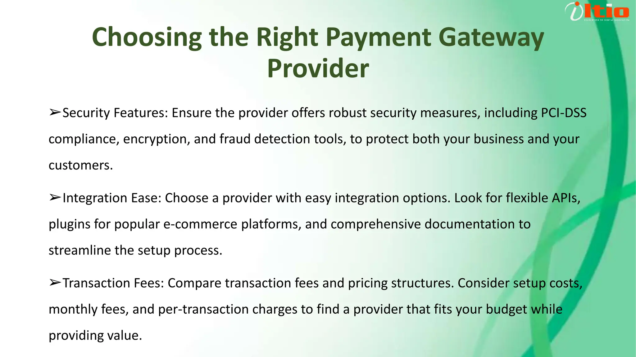 Choosing the Right Payment Gateway
Provider
➢Security Features: Ensure the provider offers robust security measures, including PCI-DSS
compliance, encryption, and fraud detection tools, to protect both your business and your
customers.
➢Integration Ease: Choose a provider with easy integration options. Look for flexible APIs,
plugins for popular e-commerce platforms, and comprehensive documentation to
streamline the setup process.
➢Transaction Fees: Compare transaction fees and pricing structures. Consider setup costs,
monthly fees, and per-transaction charges to find a provider that fits your budget while
providing value.
 