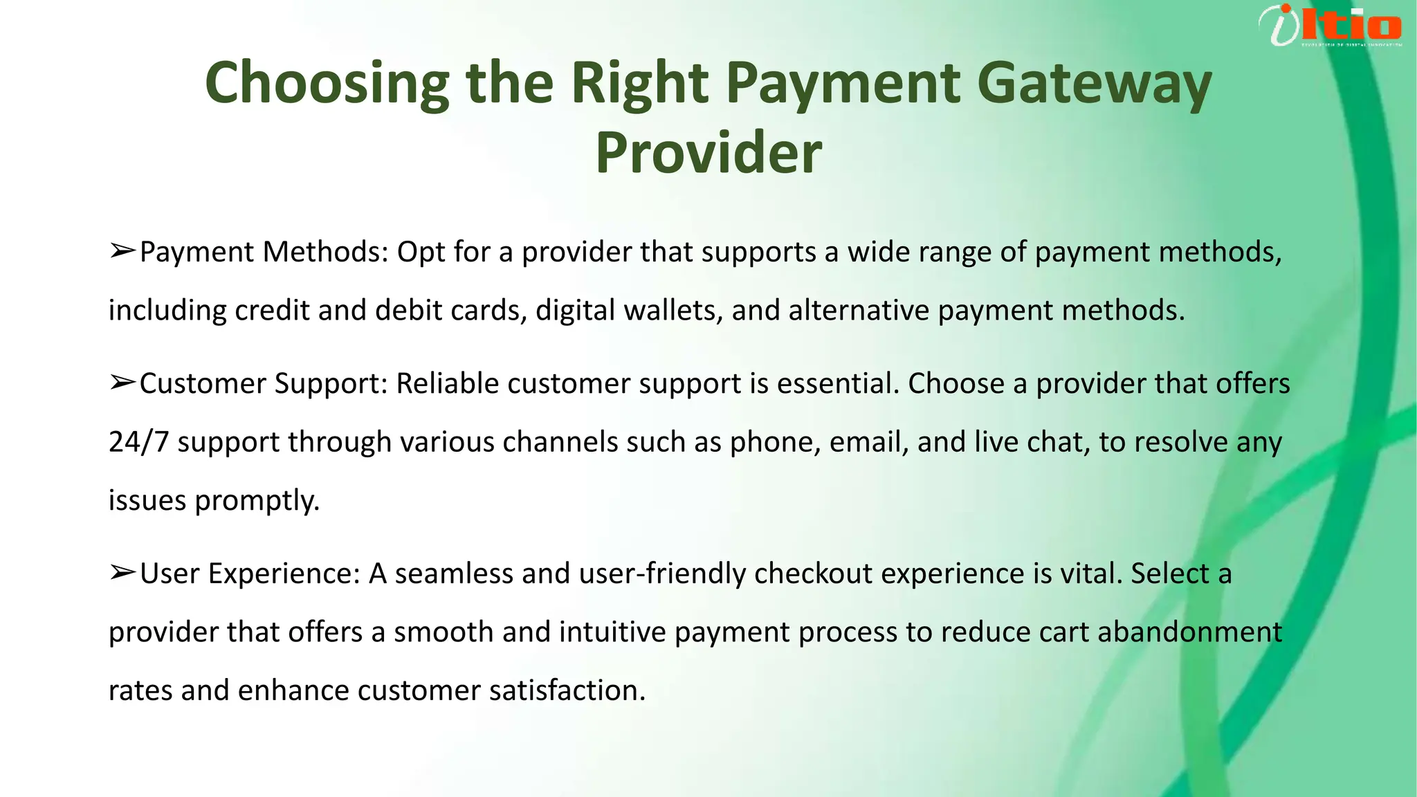 Choosing the Right Payment Gateway
Provider
➢Payment Methods: Opt for a provider that supports a wide range of payment methods,
including credit and debit cards, digital wallets, and alternative payment methods.
➢Customer Support: Reliable customer support is essential. Choose a provider that offers
24/7 support through various channels such as phone, email, and live chat, to resolve any
issues promptly.
➢User Experience: A seamless and user-friendly checkout experience is vital. Select a
provider that offers a smooth and intuitive payment process to reduce cart abandonment
rates and enhance customer satisfaction.
 