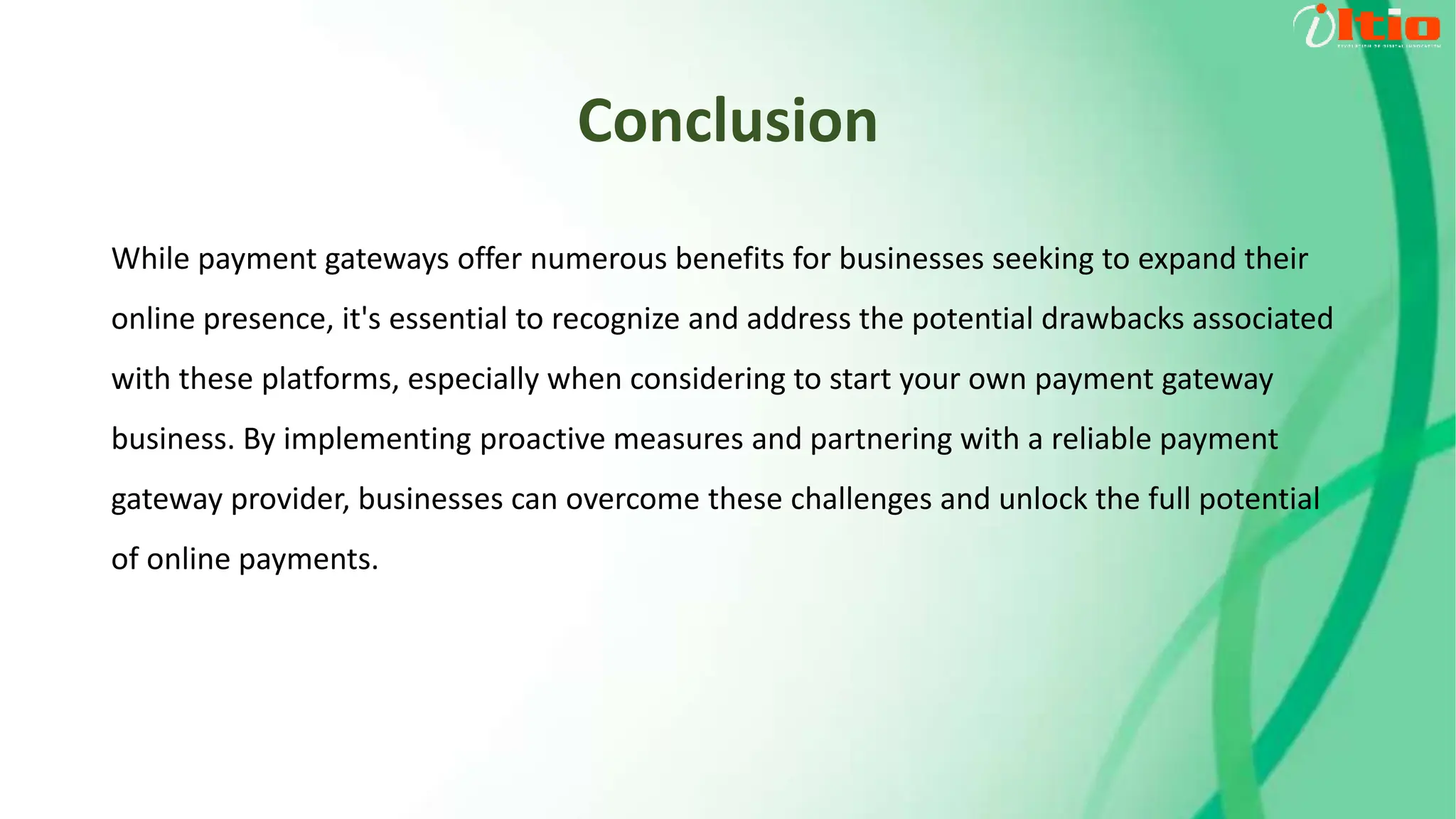 Conclusion
While payment gateways offer numerous benefits for businesses seeking to expand their
online presence, it's essential to recognize and address the potential drawbacks associated
with these platforms, especially when considering to start your own payment gateway
business. By implementing proactive measures and partnering with a reliable payment
gateway provider, businesses can overcome these challenges and unlock the full potential
of online payments.
 