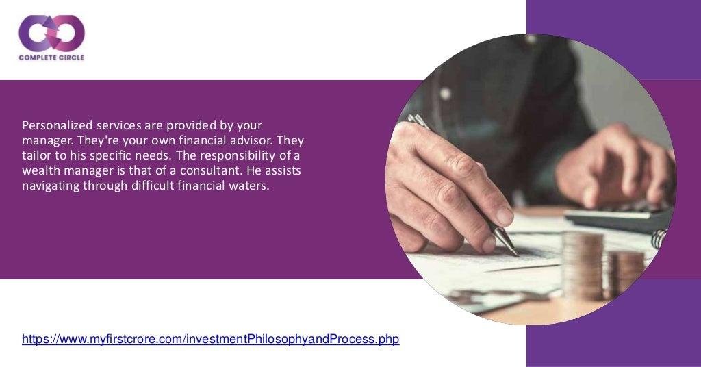 Personalized services are provided by your
manager. They're your own financial advisor. They
tailor to his specific needs. The responsibility of a
wealth manager is that of a consultant. He assists
navigating through difficult financial waters.
https://www.myfirstcrore.com/investmentPhilosophyandProcess.php
 