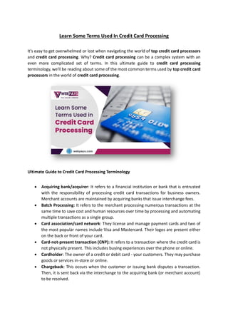 Learn Some Terms Used In Credit Card Processing
It's easy to get overwhelmed or lost when navigating the world of top credit card processors
and credit card processing. Why? Credit card processing can be a complex system with an
even more complicated set of terms. In this ultimate guide to credit card processing
terminology, we'll be reading about some of the most common terms used by top credit card
processors in the world of credit card processing.
Ultimate Guide to Credit Card Processing Terminology
• Acquiring bank/acquirer: It refers to a financial institution or bank that is entrusted
with the responsibility of processing credit card transactions for business owners.
Merchant accounts are maintained by acquiring banks that issue interchange fees.
• Batch Processing: It refers to the merchant processing numerous transactions at the
same time to save cost and human resources over time by processing and automating
multiple transactions as a single group.
• Card association/card network: They license and manage payment cards and two of
the most popular names include Visa and Mastercard. Their logos are present either
on the back or front of your card.
• Card-not-present transaction (CNP): It refers to a transaction where the credit card is
not physically present. This includes buying experiences over the phone or online.
• Cardholder: The owner of a credit or debit card - your customers. They may purchase
goods or services in-store or online.
• Chargeback: This occurs when the customer or issuing bank disputes a transaction.
Then, it is sent back via the interchange to the acquiring bank (or merchant account)
to be resolved.
 