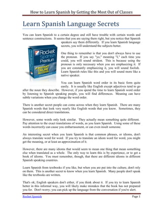 How to Learn Spanish by Getting the Most Out of Classes

Learn Spanish Language Secrets
You can learn Spanish to a certain degree and still have trouble with certain words and
sentence constructions. It seems that you are saying them right, but you notice that Spanish
                              speakers say them differently. If you learn Spanish language
                              secrets, you will understand the subjects better.

                              One thing to remember is that you don't always have to use
                              the pronoun. If you say "yo," meaning "I," each time you
                              could, you will sound strident. This is because using the
                              pronoun is only necessary when you are emphasizing it. If
                              you are constantly emphasizing it, you will sound foolish.
                              Learn Spanish rules like this and you will sound more like a
                              native speaker.

                              You can learn Spanish word order in its basic form quite
                              easily. It is usually like English except adjectives tend to go
after the noun they describe. However, if you spend the time to learn Spanish word order
by listening to Spanish speaking people, you will find differences. Meaning can have
subtle variations when you change the word order.

There is another secret people can come across when they learn Spanish. There are many
Spanish words that look very nearly like English words that you know. Sometimes, they
can be considered direct translations.

However, some words only look similar. They actually mean something quite different.
Pay attention to the exact translations of words, as you learn Spanish. Using some of these
words incorrectly can cause you embarrassment, or can even insult someone.

An interesting secret when you learn Spanish is that common phrases, or idioms, don't
always translate word for word. If you try to translate an idiom word for word, you might
get the meaning, or at least an approximation of it.

However, there are many idioms that would seem to mean one thing that mean something
else when translated as a whole. The only way to learn this is by experience, or to get a
book of idioms. You must remember, though, that there are different idioms in different
Spanish speaking countries.

Learn Spanish from textbooks if you like, but when you are put into the culture, don't rely
on them. This is another secret to know when you learn Spanish. Many people don't speak
like the textbooks are written.

That's ok; English speakers don't either, if you think about it. If you try to learn Spanish
better in this informal way, you will likely make mistakes that the book has not prepared
you for. Don't worry; you can pick up the language from the conversation if you're alert.

Rocket Spanish                                                                        Page 1
 