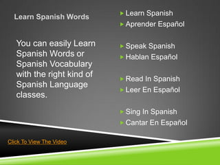  Learn Spanish
  Learn Spanish Words
                             Aprender Español


   You can easily Learn      Speak Spanish
   Spanish Words or          Hablan Español
   Spanish Vocabulary
   with the right kind of    Read In Spanish
   Spanish Language
                             Leer En Español
   classes.
                             Sing In Spanish
                             Cantar En Español

Click To View The Video
 