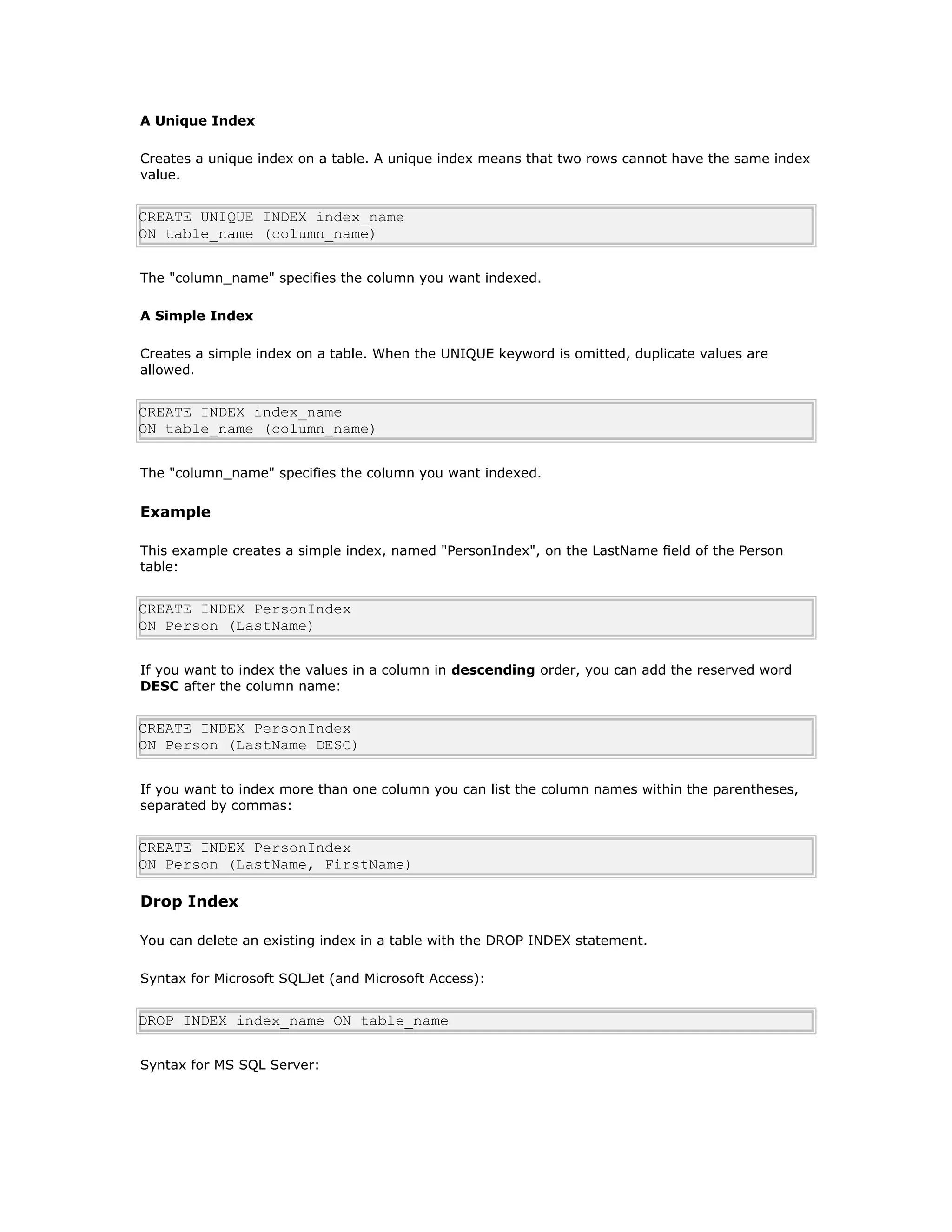 A Unique Index
Creates a unique index on a table. A unique index means that two rows cannot have the same index
value.
CREATE UNIQUE INDEX index_name
ON table_name (column_name)
The "column_name" specifies the column you want indexed.
A Simple Index
Creates a simple index on a table. When the UNIQUE keyword is omitted, duplicate values are
allowed.
CREATE INDEX index_name
ON table_name (column_name)
The "column_name" specifies the column you want indexed.
Example
This example creates a simple index, named "PersonIndex", on the LastName field of the Person
table:
CREATE INDEX PersonIndex
ON Person (LastName)
If you want to index the values in a column in descending order, you can add the reserved word
DESC after the column name:
CREATE INDEX PersonIndex
ON Person (LastName DESC)
If you want to index more than one column you can list the column names within the parentheses,
separated by commas:
CREATE INDEX PersonIndex
ON Person (LastName, FirstName)
Drop Index
You can delete an existing index in a table with the DROP INDEX statement.
Syntax for Microsoft SQLJet (and Microsoft Access):
DROP INDEX index_name ON table_name
Syntax for MS SQL Server:
 