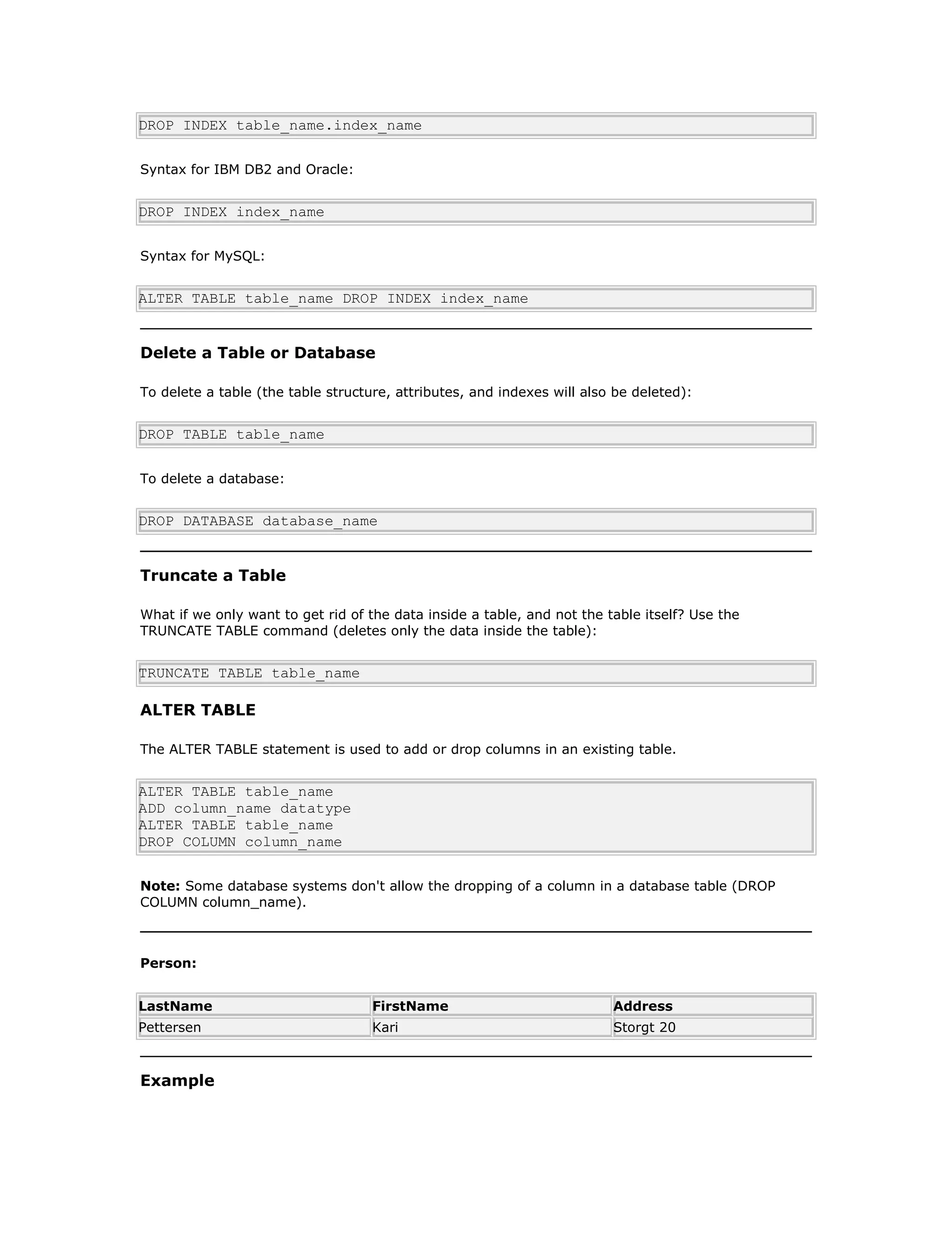 DROP INDEX table_name.index_name
Syntax for IBM DB2 and Oracle:
DROP INDEX index_name
Syntax for MySQL:
ALTER TABLE table_name DROP INDEX index_name
Delete a Table or Database
To delete a table (the table structure, attributes, and indexes will also be deleted):
DROP TABLE table_name
To delete a database:
DROP DATABASE database_name
Truncate a Table
What if we only want to get rid of the data inside a table, and not the table itself? Use the
TRUNCATE TABLE command (deletes only the data inside the table):
TRUNCATE TABLE table_name
ALTER TABLE
The ALTER TABLE statement is used to add or drop columns in an existing table.
ALTER TABLE table_name
ADD column_name datatype
ALTER TABLE table_name
DROP COLUMN column_name
Note: Some database systems don't allow the dropping of a column in a database table (DROP
COLUMN column_name).
Person:
LastName FirstName Address
Pettersen Kari Storgt 20
Example
 