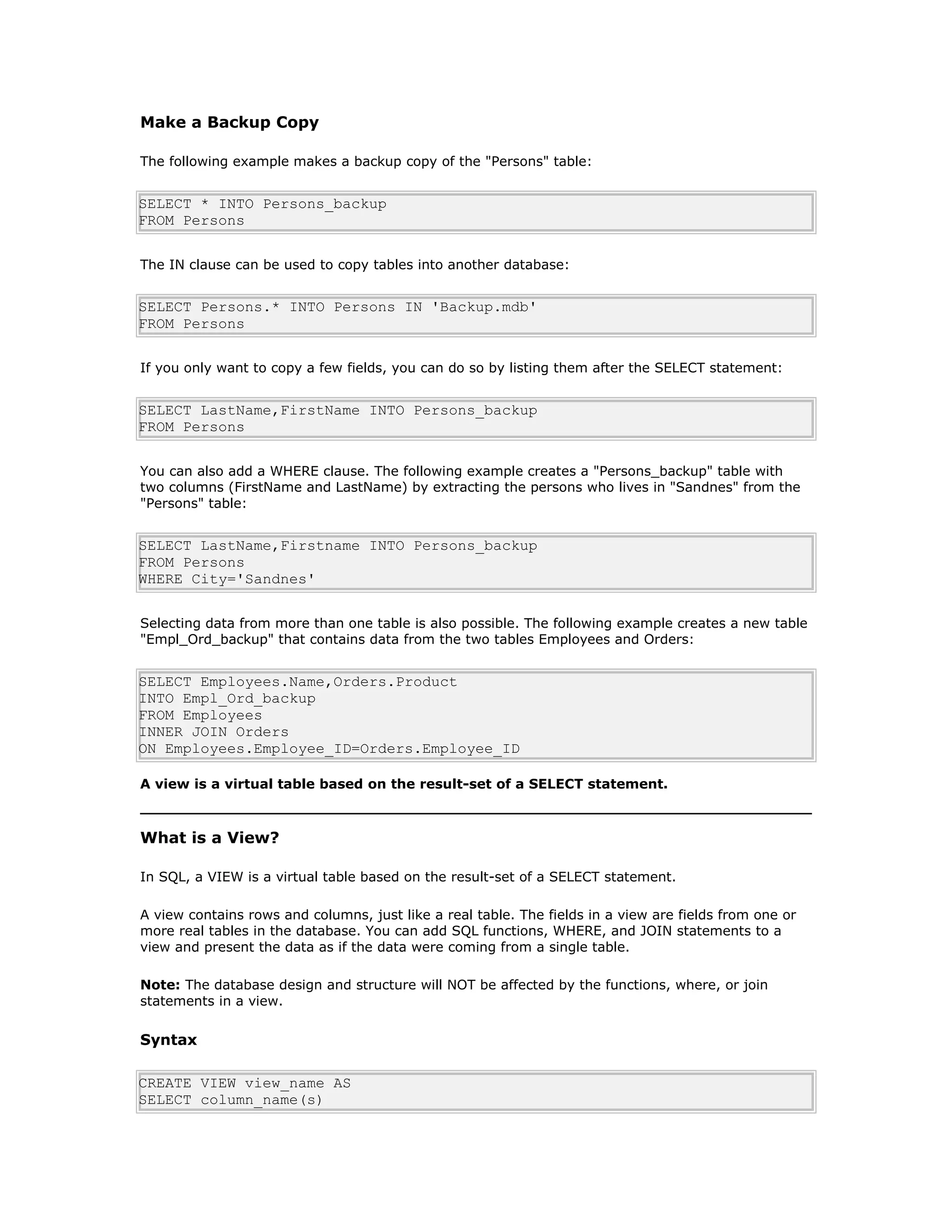 Make a Backup Copy
The following example makes a backup copy of the "Persons" table:
SELECT * INTO Persons_backup
FROM Persons
The IN clause can be used to copy tables into another database:
SELECT Persons.* INTO Persons IN 'Backup.mdb'
FROM Persons
If you only want to copy a few fields, you can do so by listing them after the SELECT statement:
SELECT LastName,FirstName INTO Persons_backup
FROM Persons
You can also add a WHERE clause. The following example creates a "Persons_backup" table with
two columns (FirstName and LastName) by extracting the persons who lives in "Sandnes" from the
"Persons" table:
SELECT LastName,Firstname INTO Persons_backup
FROM Persons
WHERE City='Sandnes'
Selecting data from more than one table is also possible. The following example creates a new table
"Empl_Ord_backup" that contains data from the two tables Employees and Orders:
SELECT Employees.Name,Orders.Product
INTO Empl_Ord_backup
FROM Employees
INNER JOIN Orders
ON Employees.Employee_ID=Orders.Employee_ID
A view is a virtual table based on the result-set of a SELECT statement.
What is a View?
In SQL, a VIEW is a virtual table based on the result-set of a SELECT statement.
A view contains rows and columns, just like a real table. The fields in a view are fields from one or
more real tables in the database. You can add SQL functions, WHERE, and JOIN statements to a
view and present the data as if the data were coming from a single table.
Note: The database design and structure will NOT be affected by the functions, where, or join
statements in a view.
Syntax
CREATE VIEW view_name AS
SELECT column_name(s)
 