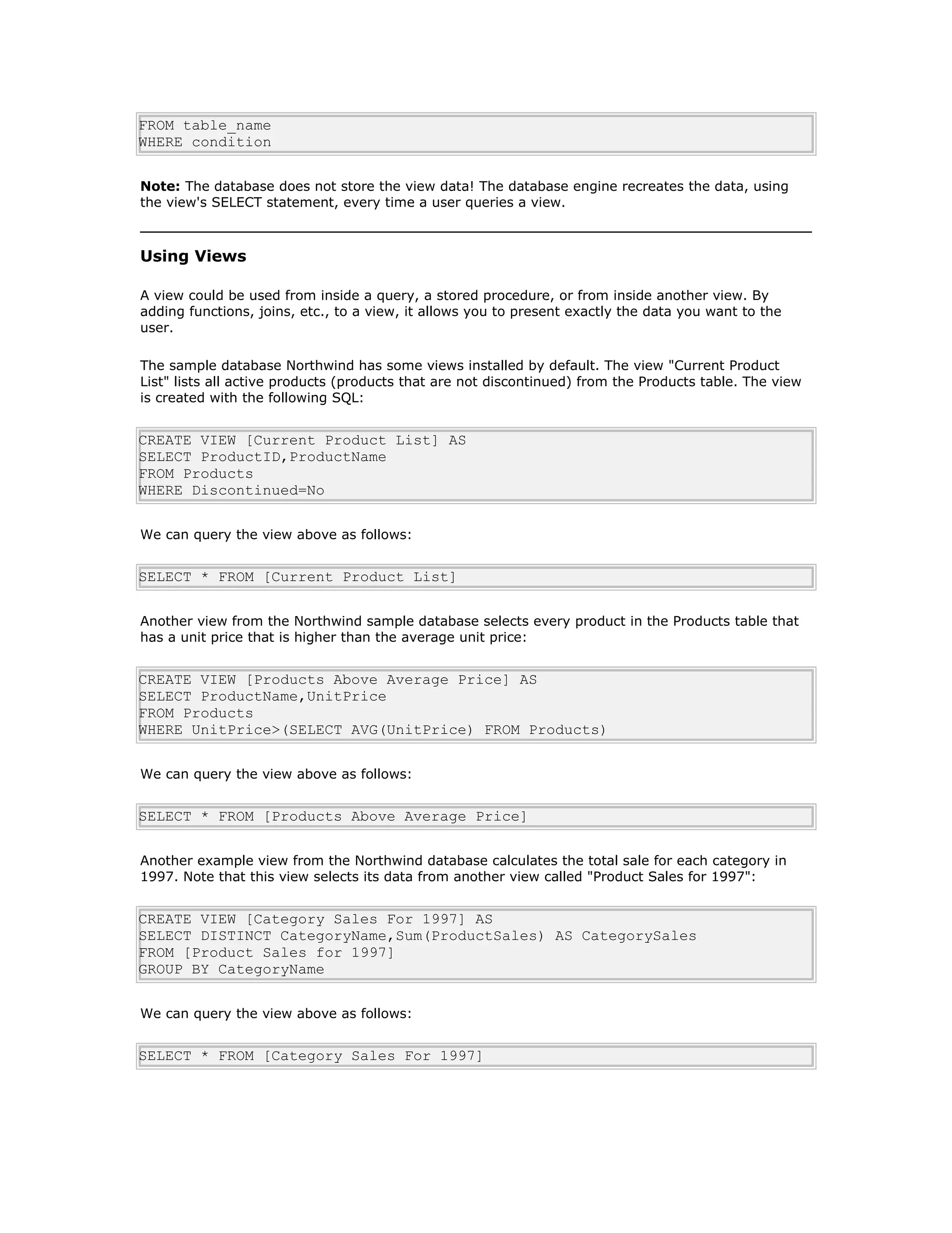 FROM table_name
WHERE condition
Note: The database does not store the view data! The database engine recreates the data, using
the view's SELECT statement, every time a user queries a view.
Using Views
A view could be used from inside a query, a stored procedure, or from inside another view. By
adding functions, joins, etc., to a view, it allows you to present exactly the data you want to the
user.
The sample database Northwind has some views installed by default. The view "Current Product
List" lists all active products (products that are not discontinued) from the Products table. The view
is created with the following SQL:
CREATE VIEW [Current Product List] AS
SELECT ProductID,ProductName
FROM Products
WHERE Discontinued=No
We can query the view above as follows:
SELECT * FROM [Current Product List]
Another view from the Northwind sample database selects every product in the Products table that
has a unit price that is higher than the average unit price:
CREATE VIEW [Products Above Average Price] AS
SELECT ProductName,UnitPrice
FROM Products
WHERE UnitPrice>(SELECT AVG(UnitPrice) FROM Products)
We can query the view above as follows:
SELECT * FROM [Products Above Average Price]
Another example view from the Northwind database calculates the total sale for each category in
1997. Note that this view selects its data from another view called "Product Sales for 1997":
CREATE VIEW [Category Sales For 1997] AS
SELECT DISTINCT CategoryName,Sum(ProductSales) AS CategorySales
FROM [Product Sales for 1997]
GROUP BY CategoryName
We can query the view above as follows:
SELECT * FROM [Category Sales For 1997]
 
