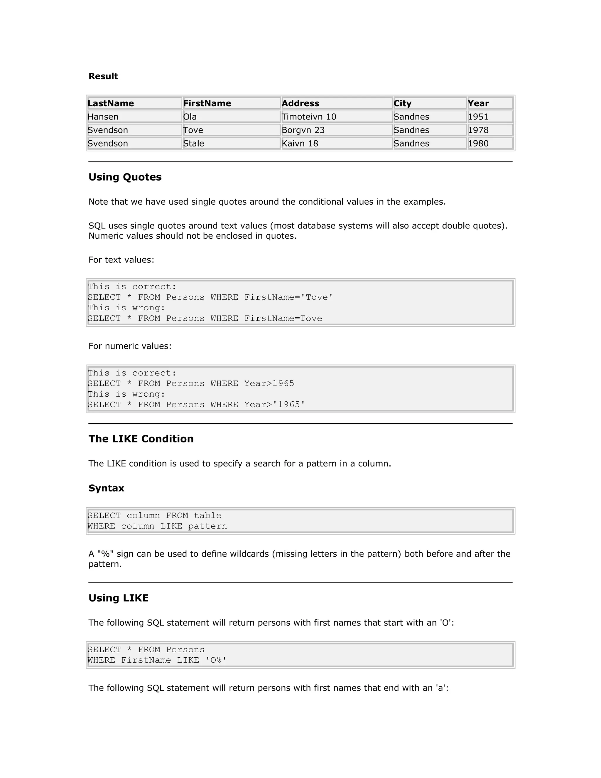 Result
LastName FirstName Address City Year
Hansen Ola Timoteivn 10 Sandnes 1951
Svendson Tove Borgvn 23 Sandnes 1978
Svendson Stale Kaivn 18 Sandnes 1980
Using Quotes
Note that we have used single quotes around the conditional values in the examples.
SQL uses single quotes around text values (most database systems will also accept double quotes).
Numeric values should not be enclosed in quotes.
For text values:
This is correct:
SELECT * FROM Persons WHERE FirstName='Tove'
This is wrong:
SELECT * FROM Persons WHERE FirstName=Tove
For numeric values:
This is correct:
SELECT * FROM Persons WHERE Year>1965
This is wrong:
SELECT * FROM Persons WHERE Year>'1965'
The LIKE Condition
The LIKE condition is used to specify a search for a pattern in a column.
Syntax
SELECT column FROM table
WHERE column LIKE pattern
A "%" sign can be used to define wildcards (missing letters in the pattern) both before and after the
pattern.
Using LIKE
The following SQL statement will return persons with first names that start with an 'O':
SELECT * FROM Persons
WHERE FirstName LIKE 'O%'
The following SQL statement will return persons with first names that end with an 'a':
 