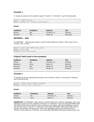 Example 1
To display the persons with LastName equal to "Hansen" or "Pettersen", use the following SQL:
SELECT * FROM Persons
WHERE LastName IN ('Hansen','Pettersen')
Result:
LastName FirstName Address City
Hansen Ola Timoteivn 10 Sandnes
Pettersen Kari Storgt 20 Stavanger
BETWEEN ... AND
The BETWEEN ... AND operator selects a range of data between two values. These values can be
numbers, text, or dates.
SELECT column_name FROM table_name
WHERE column_name
BETWEEN value1 AND value2
Original Table (used in the examples)
LastName FirstName Address City
Hansen Ola Timoteivn 10 Sandnes
Nordmann Anna Neset 18 Sandnes
Pettersen Kari Storgt 20 Stavanger
Svendson Tove Borgvn 23 Sandnes
Example 1
To display the persons alphabetically between (and including) "Hansen" and exclusive "Pettersen",
use the following SQL:
SELECT * FROM Persons WHERE LastName
BETWEEN 'Hansen' AND 'Pettersen'
Result:
LastName FirstName Address City
Hansen Ola Timoteivn 10 Sandnes
Nordmann Anna Neset 18 Sandnes
IMPORTANT! The BETWEEN...AND operator is treated differently in different databases. With some
databases a person with the LastName of "Hansen" or "Pettersen" will not be listed (BETWEEN..AND
only selects fields that are between and excluding the test values). With some databases a person
with the last name of "Hansen" or "Pettersen" will be listed (BETWEEN..AND selects fields that are
between and including the test values). With other databases a person with the last name of
"Hansen" will be listed, but "Pettersen" will not be listed (BETWEEN..AND selects fields between the
 