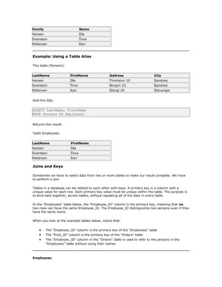 Family Name
Hansen Ola
Svendson Tove
Pettersen Kari
Example: Using a Table Alias
This table (Persons):
LastName FirstName Address City
Hansen Ola Timoteivn 10 Sandnes
Svendson Tove Borgvn 23 Sandnes
Pettersen Kari Storgt 20 Stavanger
And this SQL:
SELECT LastName, FirstName
FROM Persons AS Employees
Returns this result:
Table Employees:
LastName FirstName
Hansen Ola
Svendson Tove
Pettersen Kari
Joins and Keys
Sometimes we have to select data from two or more tables to make our result complete. We have
to perform a join.
Tables in a database can be related to each other with keys. A primary key is a column with a
unique value for each row. Each primary key value must be unique within the table. The purpose is
to bind data together, across tables, without repeating all of the data in every table.
In the "Employees" table below, the "Employee_ID" column is the primary key, meaning that no
two rows can have the same Employee_ID. The Employee_ID distinguishes two persons even if they
have the same name.
When you look at the example tables below, notice that:
• The "Employee_ID" column is the primary key of the "Employees" table
• The "Prod_ID" column is the primary key of the "Orders" table
• The "Employee_ID" column in the "Orders" table is used to refer to the persons in the
"Employees" table without using their names
Employees:
 