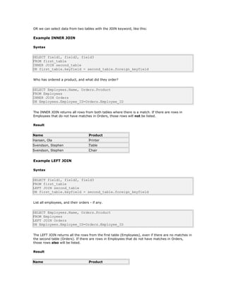 OR we can select data from two tables with the JOIN keyword, like this:
Example INNER JOIN
Syntax
SELECT field1, field2, field3
FROM first_table
INNER JOIN second_table
ON first_table.keyfield = second_table.foreign_keyfield
Who has ordered a product, and what did they order?
SELECT Employees.Name, Orders.Product
FROM Employees
INNER JOIN Orders
ON Employees.Employee_ID=Orders.Employee_ID
The INNER JOIN returns all rows from both tables where there is a match. If there are rows in
Employees that do not have matches in Orders, those rows will not be listed.
Result
Name Product
Hansen, Ola Printer
Svendson, Stephen Table
Svendson, Stephen Chair
Example LEFT JOIN
Syntax
SELECT field1, field2, field3
FROM first_table
LEFT JOIN second_table
ON first_table.keyfield = second_table.foreign_keyfield
List all employees, and their orders - if any.
SELECT Employees.Name, Orders.Product
FROM Employees
LEFT JOIN Orders
ON Employees.Employee_ID=Orders.Employee_ID
The LEFT JOIN returns all the rows from the first table (Employees), even if there are no matches in
the second table (Orders). If there are rows in Employees that do not have matches in Orders,
those rows also will be listed.
Result
Name Product
 