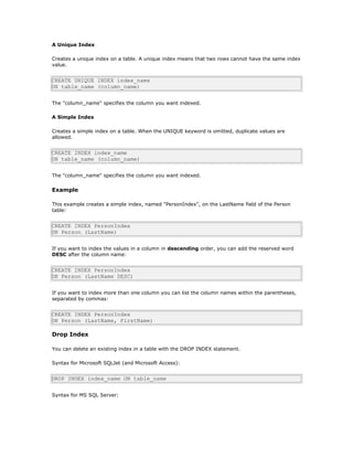 A Unique Index
Creates a unique index on a table. A unique index means that two rows cannot have the same index
value.
CREATE UNIQUE INDEX index_name
ON table_name (column_name)
The "column_name" specifies the column you want indexed.
A Simple Index
Creates a simple index on a table. When the UNIQUE keyword is omitted, duplicate values are
allowed.
CREATE INDEX index_name
ON table_name (column_name)
The "column_name" specifies the column you want indexed.
Example
This example creates a simple index, named "PersonIndex", on the LastName field of the Person
table:
CREATE INDEX PersonIndex
ON Person (LastName)
If you want to index the values in a column in descending order, you can add the reserved word
DESC after the column name:
CREATE INDEX PersonIndex
ON Person (LastName DESC)
If you want to index more than one column you can list the column names within the parentheses,
separated by commas:
CREATE INDEX PersonIndex
ON Person (LastName, FirstName)
Drop Index
You can delete an existing index in a table with the DROP INDEX statement.
Syntax for Microsoft SQLJet (and Microsoft Access):
DROP INDEX index_name ON table_name
Syntax for MS SQL Server:
 