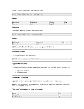 To add a column named "City" in the "Person" table:
ALTER TABLE Person ADD City varchar(30)
Result:
LastName FirstName Address City
Pettersen Kari Storgt 20
Example
To drop the "Address" column in the "Person" table:
ALTER TABLE Person DROP COLUMN Address
Result:
LastName FirstName City
Pettersen Kari
SQL has a lot of built-in functions for counting and calculations.
Function Syntax
The syntax for built-in SQL functions is:
SELECT function(column) FROM table
Types of Functions
There are several basic types and categories of functions in SQL. The basic types of functions are:
• Aggregate Functions
• Scalar functions
Aggregate functions
Aggregate functions operate against a collection of values, but return a single value.
Note: If used among many other expressions in the item list of a SELECT statement, the SELECT
must have a GROUP BY clause!!
"Persons" table (used in most examples)
Name Age
Hansen, Ola 34
Svendson, Tove 45
 