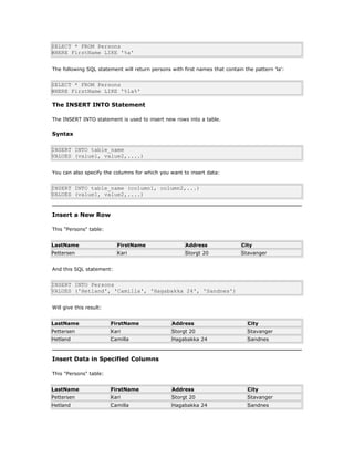 SELECT * FROM Persons
WHERE FirstName LIKE '%a'
The following SQL statement will return persons with first names that contain the pattern 'la':
SELECT * FROM Persons
WHERE FirstName LIKE '%la%'
The INSERT INTO Statement
The INSERT INTO statement is used to insert new rows into a table.
Syntax
INSERT INTO table_name
VALUES (value1, value2,....)
You can also specify the columns for which you want to insert data:
INSERT INTO table_name (column1, column2,...)
VALUES (value1, value2,....)
Insert a New Row
This "Persons" table:
LastName FirstName Address City
Pettersen Kari Storgt 20 Stavanger
And this SQL statement:
INSERT INTO Persons
VALUES ('Hetland', 'Camilla', 'Hagabakka 24', 'Sandnes')
Will give this result:
LastName FirstName Address City
Pettersen Kari Storgt 20 Stavanger
Hetland Camilla Hagabakka 24 Sandnes
Insert Data in Specified Columns
This "Persons" table:
LastName FirstName Address City
Pettersen Kari Storgt 20 Stavanger
Hetland Camilla Hagabakka 24 Sandnes
 