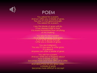poemYou asked for a poem,                                                                                                                And so I offer you a blade of grass.                                                                                   You say it’s not good enough.                                                                                                    You asked for a poem.I say this blade of grass will do.                                                                                                      It has dressed itself in frost.                                                                                                            It is more immediate than anything                                                                                      of my making.You say it’s not a poem.                                                                                                          It’s a blade of grass. And grass                                                                                              Is not quite good enough                                                                                                        I offer you a blade of grass.You are indignant.                                                                                                               You say it’s too easy to offer grass.                                                                                        It is absurd.                                                                                                                         Anyone can offer a blade of grass.You ask for a poem.                                                                                                           And so I write you a tragedy about                                                                                            how a blade of grass                                                                                                  becomes more and more difficult to offer,And about how as you grow older,                                                                                       a blade of grass                                                                                                                                         becomes more difficult to accept