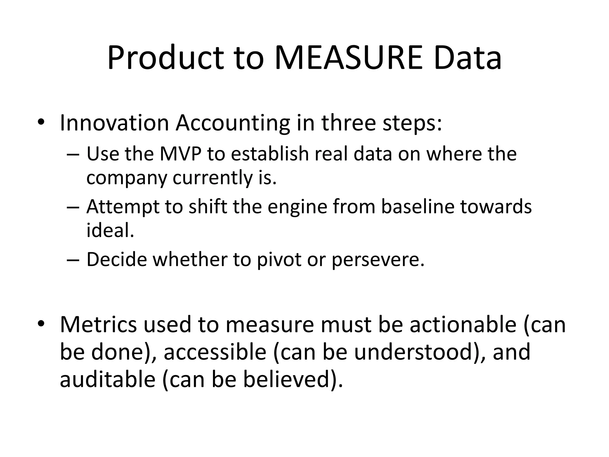 Product to MEASURE Data
• Innovation Accounting in three steps:
  – Use the MVP to establish real data on where the
    company currently is.
  – Attempt to shift the engine from baseline towards
    ideal.
  – Decide whether to pivot or persevere.

• Metrics used to measure must be actionable (can
  be done), accessible (can be understood), and
  auditable (can be believed).
 