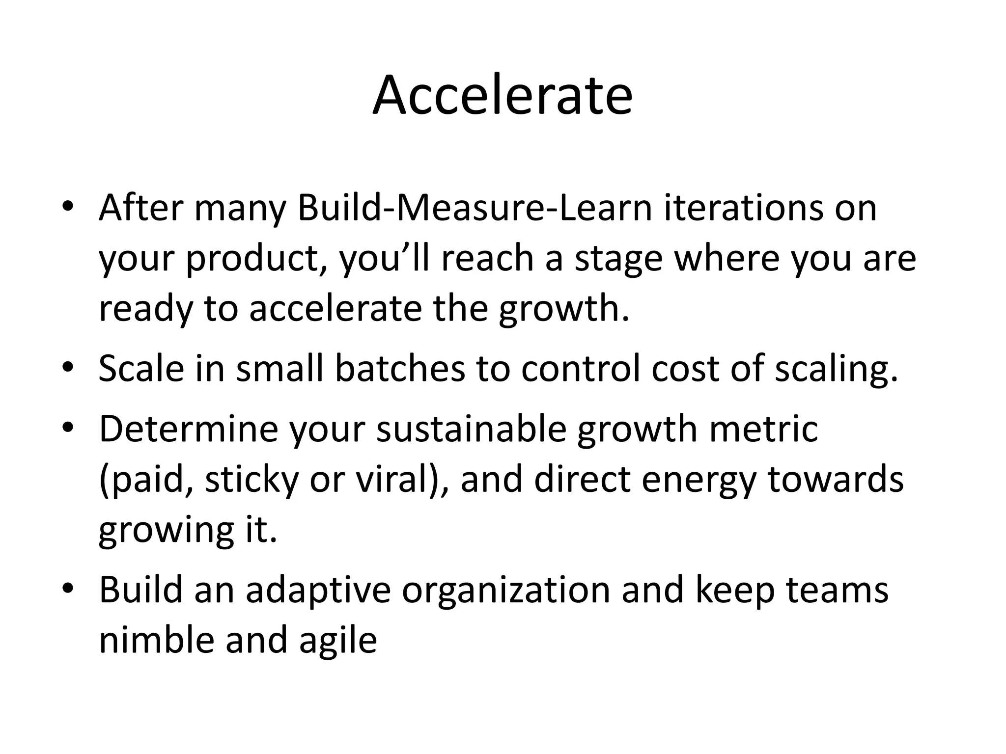 Accelerate
• After many Build-Measure-Learn iterations on
  your product, you’ll reach a stage where you are
  ready to accelerate the growth.
• Scale in small batches to control cost of scaling.
• Determine your sustainable growth metric
  (paid, sticky or viral), and direct energy towards
  growing it.
• Build an adaptive organization and keep teams
  nimble and agile
 