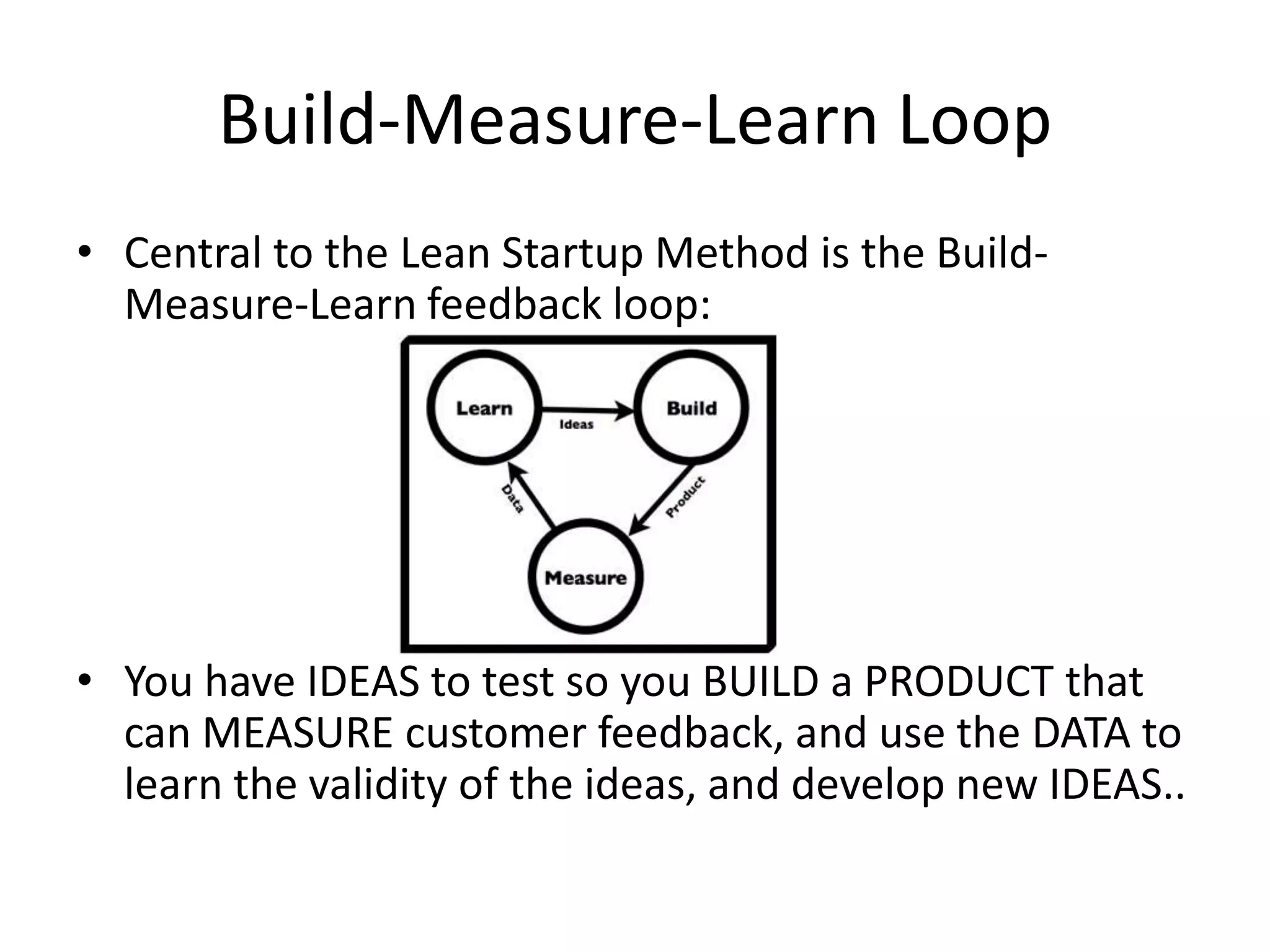 Build-Measure-Learn Loop
• Central to the Lean Startup Method is the Build-
  Measure-Learn feedback loop:




• You have IDEAS to test so you BUILD a PRODUCT that
  can MEASURE customer feedback, and use the DATA to
  learn the validity of the ideas, and develop new IDEAS..
 