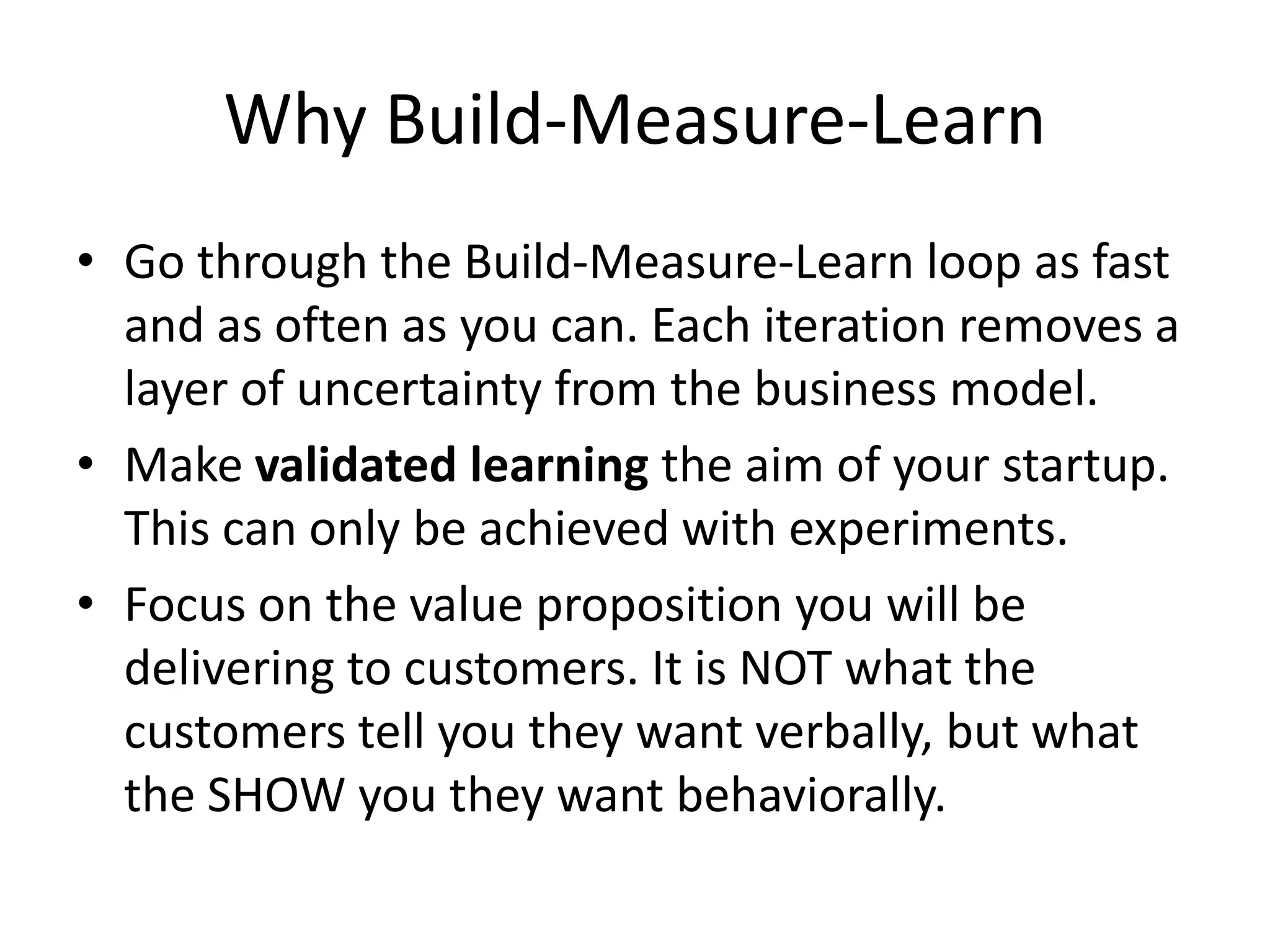 Why Build-Measure-Learn
• Go through the Build-Measure-Learn loop as fast
  and as often as you can. Each iteration removes a
  layer of uncertainty from the business model.
• Make validated learning the aim of your startup.
  This can only be achieved with experiments.
• Focus on the value proposition you will be
  delivering to customers. It is NOT what the
  customers tell you they want verbally, but what
  the SHOW you they want behaviorally.
 