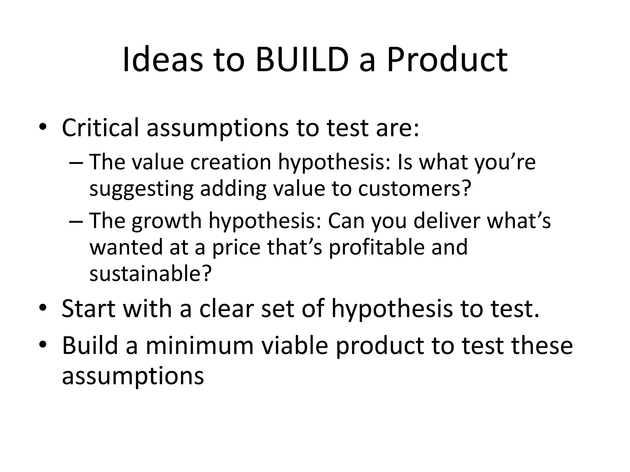 Ideas to BUILD a Product
• Critical assumptions to test are:
  – The value creation hypothesis: Is what you’re
    suggesting adding value to customers?
  – The growth hypothesis: Can you deliver what’s
    wanted at a price that’s profitable and
    sustainable?
• Start with a clear set of hypothesis to test.
• Build a minimum viable product to test these
  assumptions
 