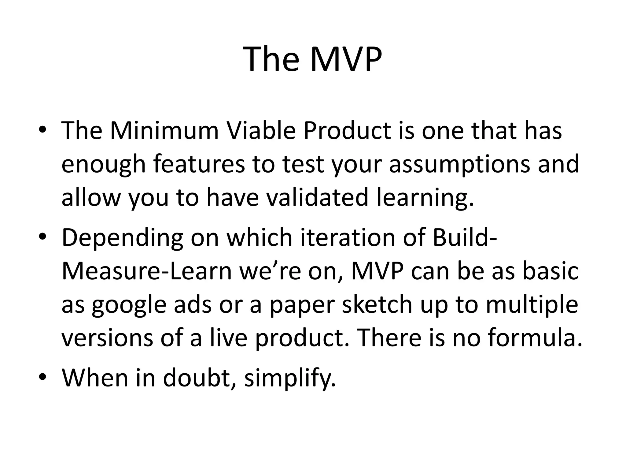 The MVP
• The Minimum Viable Product is one that has
  enough features to test your assumptions and
  allow you to have validated learning.
• Depending on which iteration of Build-
  Measure-Learn we’re on, MVP can be as basic
  as google ads or a paper sketch up to multiple
  versions of a live product. There is no formula.
• When in doubt, simplify.
 