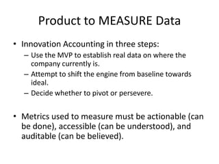 Product to MEASURE Data
• Innovation Accounting in three steps:
  – Use the MVP to establish real data on where the
    company currently is.
  – Attempt to shift the engine from baseline towards
    ideal.
  – Decide whether to pivot or persevere.

• Metrics used to measure must be actionable (can
  be done), accessible (can be understood), and
  auditable (can be believed).
 