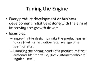 Tuning the Engine
• Every product development or business
  development initiative is done with the aim of
  improving the growth drivers.
• Examples:
  – Improving the design to make the product easier
    to use (metrics: activation rate, average time
    spent on site).
  – Changing the pricing points of a product (metrics:
    customer lifetime value, % of customers who are
    regular users).
 
