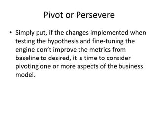 Pivot or Persevere
• Simply put, if the changes implemented when
  testing the hypothesis and fine-tuning the
  engine don’t improve the metrics from
  baseline to desired, it is time to consider
  pivoting one or more aspects of the business
  model.
 