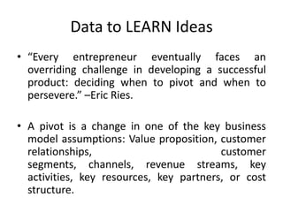 Data to LEARN Ideas
• “Every entrepreneur eventually faces an
  overriding challenge in developing a successful
  product: deciding when to pivot and when to
  persevere.” –Eric Ries.

• A pivot is a change in one of the key business
  model assumptions: Value proposition, customer
  relationships,                         customer
  segments, channels, revenue streams, key
  activities, key resources, key partners, or cost
  structure.
 