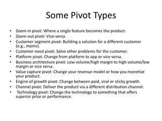 Some Pivot Types
• Zoom-in pivot: Where a single feature becomes the product.
• Zoom-out pivot: Vice-versa.
• Customer segment pivot: Building a solution for a different customer
  (e.g., moms).
• Customer need pivot: Solve other problems for the customer.
• Platform pivot: Change from platform to app or vice versa.
• Business architecture pivot: Low volume/high margin to high volume/low
  margin or vice versa.
• Value capture pivot: Change your revenue model or how you monetize
  your product.
• Engine of growth pivot: Change between paid, viral or sticky growth.
• Channel pivot: Deliver the product via a different distribution channel.
• Technology pivot: Change the technology to something that offers
  superior price or performance.
 