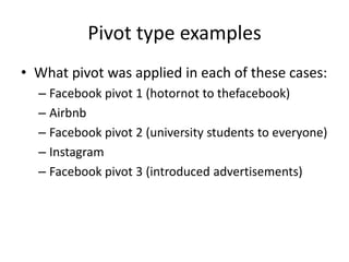 Pivot type examples
• What pivot was applied in each of these cases:
  – Facebook pivot 1 (hotornot to thefacebook)
  – Airbnb
  – Facebook pivot 2 (university students to everyone)
  – Instagram
  – Facebook pivot 3 (introduced advertisements)
 