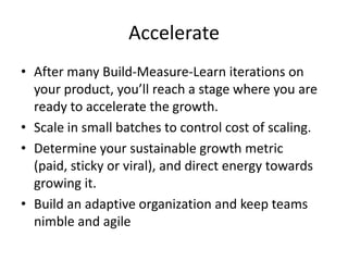 Accelerate
• After many Build-Measure-Learn iterations on
  your product, you’ll reach a stage where you are
  ready to accelerate the growth.
• Scale in small batches to control cost of scaling.
• Determine your sustainable growth metric
  (paid, sticky or viral), and direct energy towards
  growing it.
• Build an adaptive organization and keep teams
  nimble and agile
 