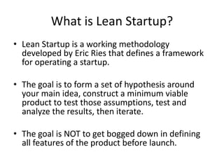 What is Lean Startup?
• Lean Startup is a working methodology
  developed by Eric Ries that defines a framework
  for operating a startup.

• The goal is to form a set of hypothesis around
  your main idea, construct a minimum viable
  product to test those assumptions, test and
  analyze the results, then iterate.

• The goal is NOT to get bogged down in defining
  all features of the product before launch.
 