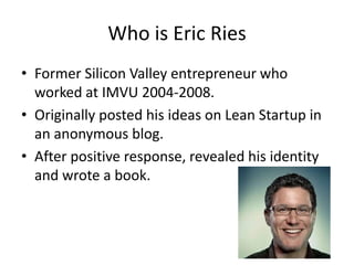 Who is Eric Ries
• Former Silicon Valley entrepreneur who
  worked at IMVU 2004-2008.
• Originally posted his ideas on Lean Startup in
  an anonymous blog.
• After positive response, revealed his identity
  and wrote a book.
 