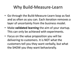 Why Build-Measure-Learn
• Go through the Build-Measure-Learn loop as fast
  and as often as you can. Each iteration removes a
  layer of uncertainty from the business model.
• Make validated learning the aim of your startup.
  This can only be achieved with experiments.
• Focus on the value proposition you will be
  delivering to customers. It is NOT what the
  customers tell you they want verbally, but what
  the SHOW you they want behaviorally.
 