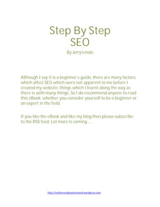 Step By Step
                   SEO
                             By Jerry’s mate




Although I say it is a beginner’s guide, there are many factors
which affect SEO which were not apparent to me before I
created my website, things which I learnt along the way as
there is with many things. So I do recommend anyone to read
this eBook, whether you consider yourself to be a beginner or
an expert in the field.

If you like the eBook and like my blog then please subscribe
to the RSS feed. Lot more is coming…..




              http://seoforeverybusinessneed.wordpress.com
 