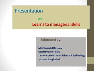Presentation
on
Learns to managerial skills
• Submitted by:
Md. Sazzadul Hossain
Department of PME
Jashore University of Science & Technology
Jashore, Bangladesh.
 