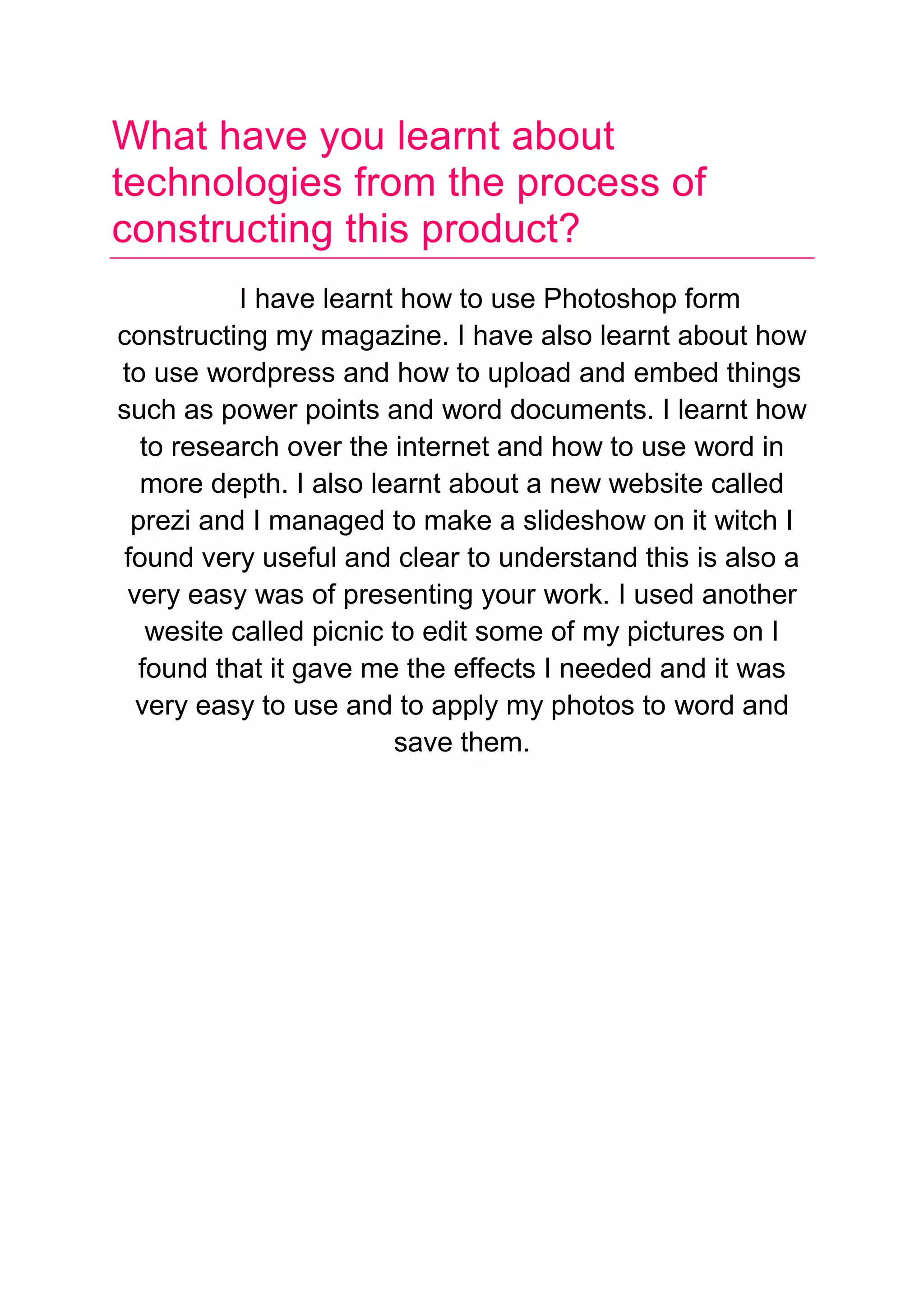 What have you learnt about
technologies from the process of
constructing this product?
I have learnt how to use Photoshop form
constructing my magazine. I have also learnt about how
to use wordpress and how to upload and embed things
such as power points and word documents. I learnt how
to research over the internet and how to use word in
more depth. I also learnt about a new website called
prezi and I managed to make a slideshow on it witch I
found very useful and clear to understand this is also a
very easy was of presenting your work. I used another
wesite called picnic to edit some of my pictures on I
found that it gave me the effects I needed and it was
very easy to use and to apply my photos to word and
save them.