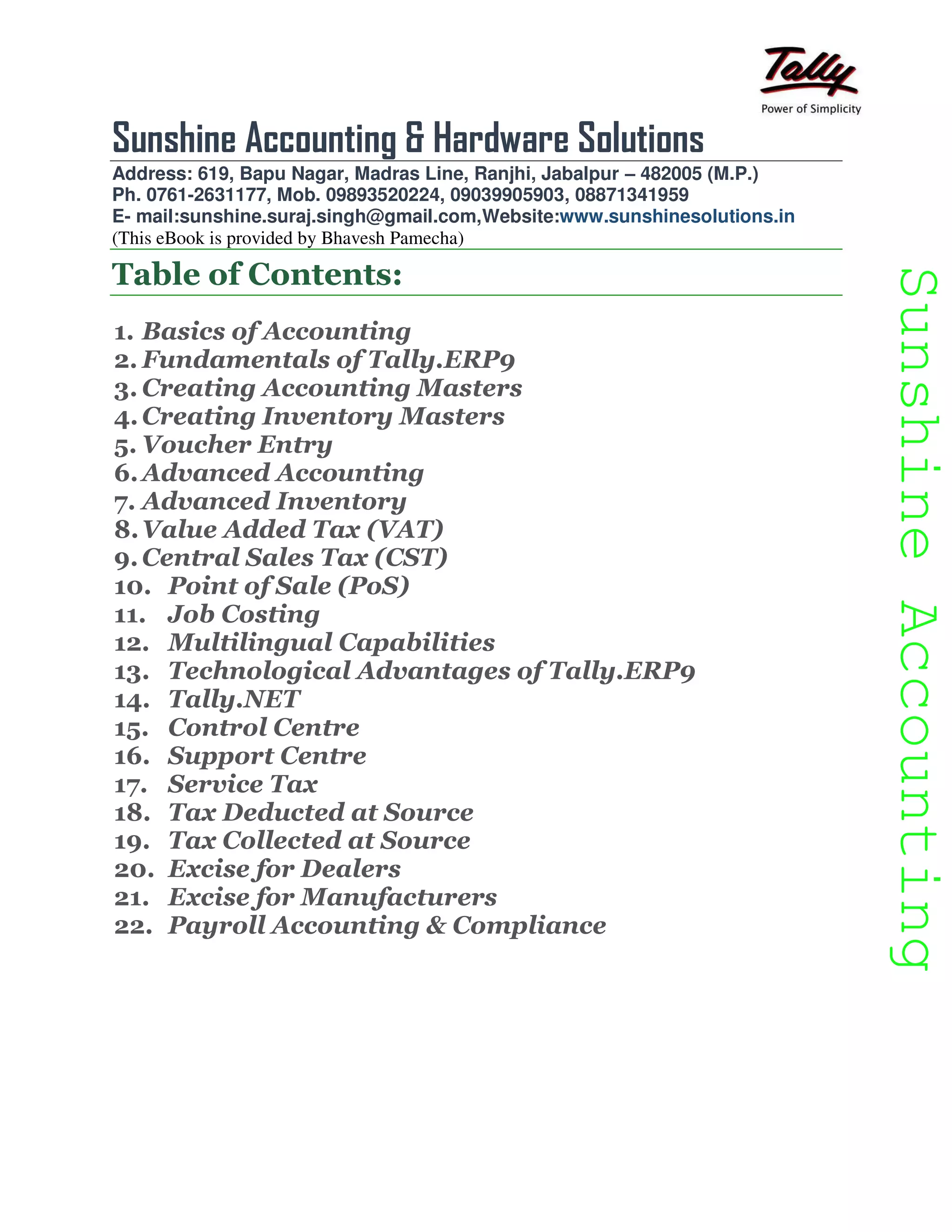 SunshineAccountingSunshineAccounting
Sunshine Accounting & Hardware Solutions
Address: 619, Bapu Nagar, Madras Line, Ranjhi, Jabalpur – 482005 (M.P.)
Ph. 0761-2631177, Mob. 09893520224, 09039905903, 08871341959
E- mail:sunshine.suraj.singh@gmail.com,Website:www.sunshinesolutions.in
(This eBook is provided by Bhavesh Pamecha)
Table of Contents:
1. Basics of Accounting
2. Fundamentals of Tally.ERP9
3. Creating Accounting Masters
4.Creating Inventory Masters
5. Voucher Entry
6.Advanced Accounting
7. Advanced Inventory
8.Value Added Tax (VAT)
9.Central Sales Tax (CST)
10. Point of Sale (PoS)
11. Job Costing
12. Multilingual Capabilities
13. Technological Advantages of Tally.ERP9
14. Tally.NET
15. Control Centre
16. Support Centre
17. Service Tax
18. Tax Deducted at Source
19. Tax Collected at Source
20. Excise for Dealers
21. Excise for Manufacturers
22. Payroll Accounting & Compliance
 
