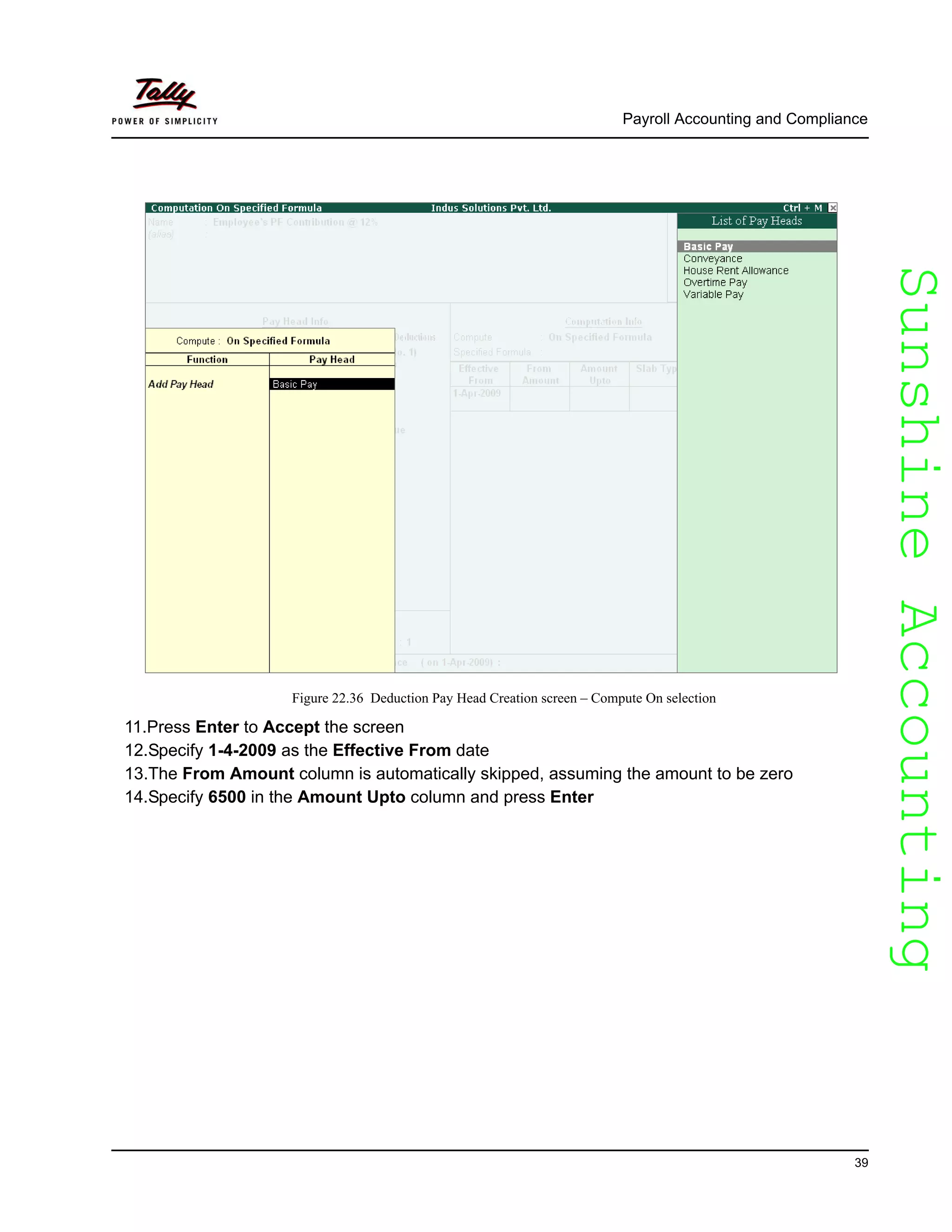 SunshineAccountingSunshineAccounting
Payroll Accounting and Compliance
39
Figure 22.36 Deduction Pay Head Creation screen – Compute On selection
11.Press Enter to Accept the screen
12.Specify 1-4-2009 as the Effective From date
13.The From Amount column is automatically skipped, assuming the amount to be zero
14.Specify 6500 in the Amount Upto column and press Enter
 