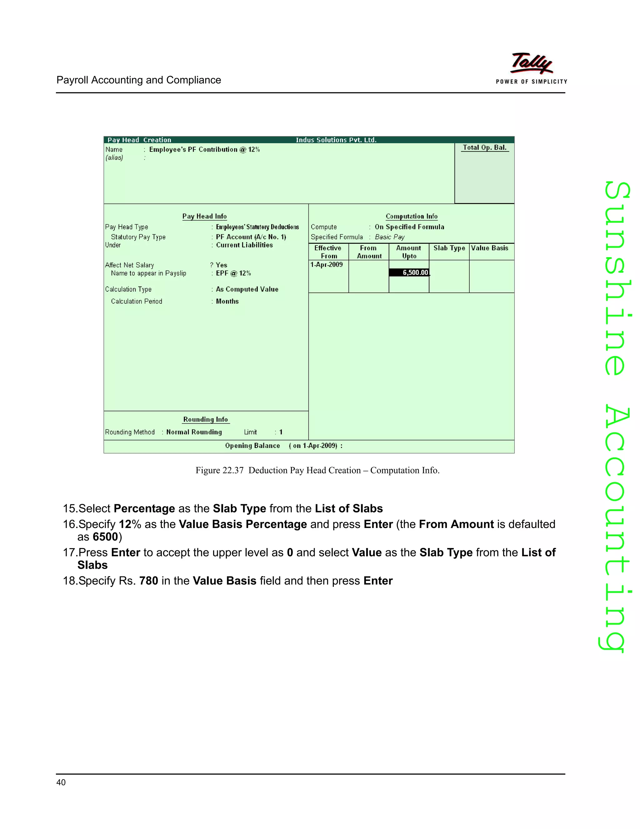 SunshineAccountingSunshineAccounting
Payroll Accounting and Compliance
40
Figure 22.37 Deduction Pay Head Creation – Computation Info.
15.Select Percentage as the Slab Type from the List of Slabs
16.Specify 12% as the Value Basis Percentage and press Enter (the From Amount is defaulted
as 6500)
17.Press Enter to accept the upper level as 0 and select Value as the Slab Type from the List of
Slabs
18.Specify Rs. 780 in the Value Basis field and then press Enter
 