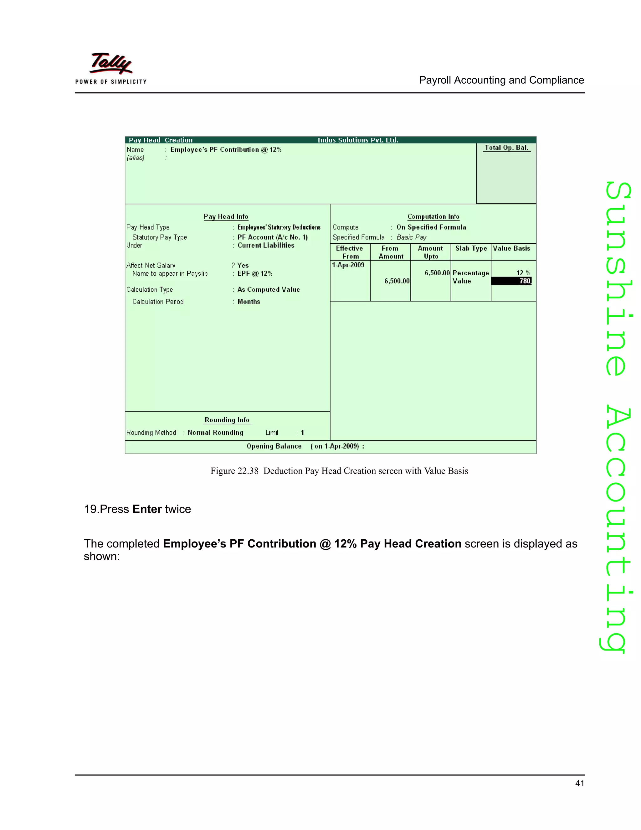 SunshineAccountingSunshineAccounting
Payroll Accounting and Compliance
41
Figure 22.38 Deduction Pay Head Creation screen with Value Basis
19.Press Enter twice
The completed Employee’s PF Contribution @ 12% Pay Head Creation screen is displayed as
shown:
 