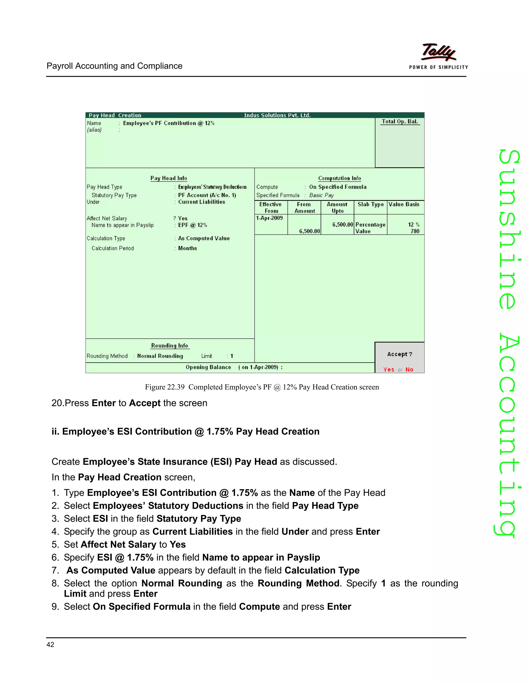 SunshineAccountingSunshineAccounting
Payroll Accounting and Compliance
42
Figure 22.39 Completed Employee’s PF @ 12% Pay Head Creation screen
20.Press Enter to Accept the screen
ii. Employee’s ESI Contribution @ 1.75% Pay Head Creation
Create Employee’s State Insurance (ESI) Pay Head as discussed.
In the Pay Head Creation screen,
1. Type Employee’s ESI Contribution @ 1.75% as the Name of the Pay Head
2. Select Employees’ Statutory Deductions in the field Pay Head Type
3. Select ESI in the field Statutory Pay Type
4. Specify the group as Current Liabilities in the field Under and press Enter
5. Set Affect Net Salary to Yes
6. Specify ESI @ 1.75% in the field Name to appear in Payslip
7. As Computed Value appears by default in the field Calculation Type
8. Select the option Normal Rounding as the Rounding Method. Specify 1 as the rounding
Limit and press Enter
9. Select On Specified Formula in the field Compute and press Enter
 